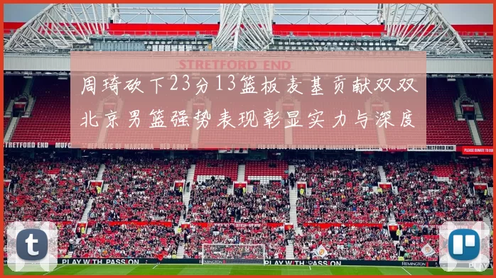周琦砍下23分13篮板麦基贡献双双北京男篮强势表现彰显实力与深度