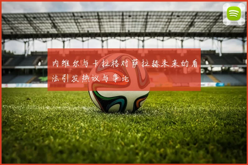 内维尔与卡拉格对萨拉赫未来的看法引发热议与争论