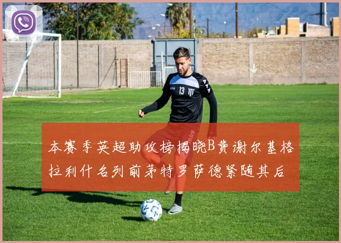 本赛季英超助攻榜揭晓B费谢尔基格拉利什名列前茅特罗萨德紧随其后
