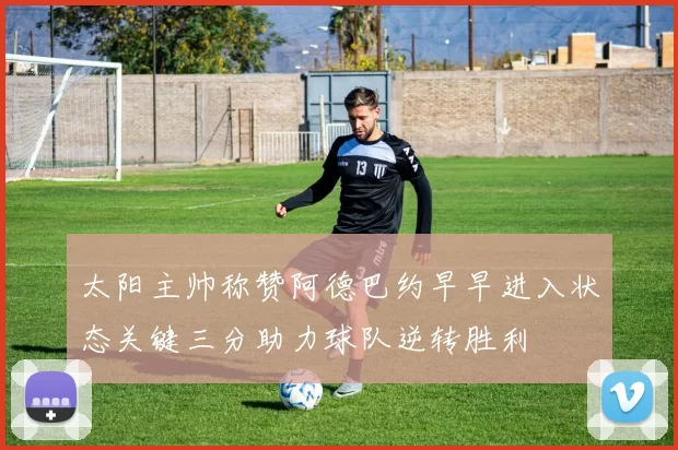 太阳主帅称赞阿德巴约早早进入状态关键三分助力球队逆转胜利