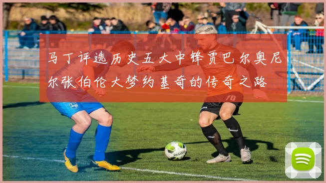 马丁评选历史五大中锋贾巴尔奥尼尔张伯伦大梦约基奇的传奇之路