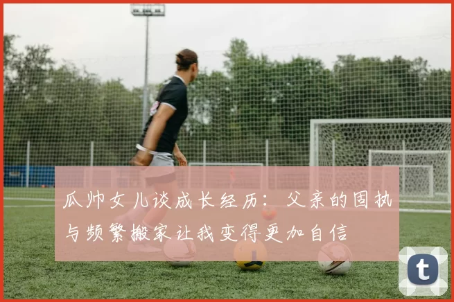 瓜帅女儿谈成长经历：父亲的固执与频繁搬家让我变得更加自信