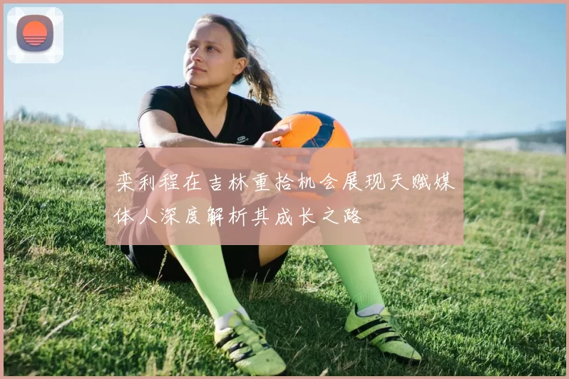 栾利程在吉林重拾机会展现天赋媒体人深度解析其成长之路