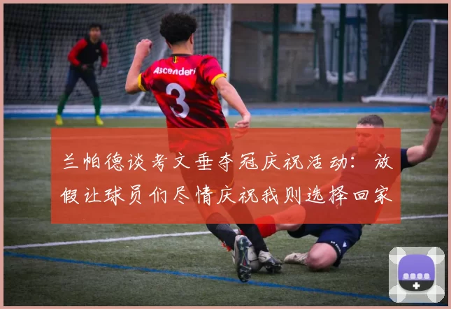 兰帕德谈考文垂夺冠庆祝活动：放假让球员们尽情庆祝我则选择回家休息