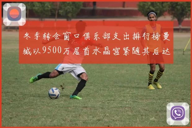 冬季转会窗口俱乐部支出排行榜曼城以9500万居首水晶宫紧随其后达8970万