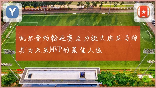 凯尔登约翰逊赛后力挺文班亚马称其为未来MVP的最佳人选