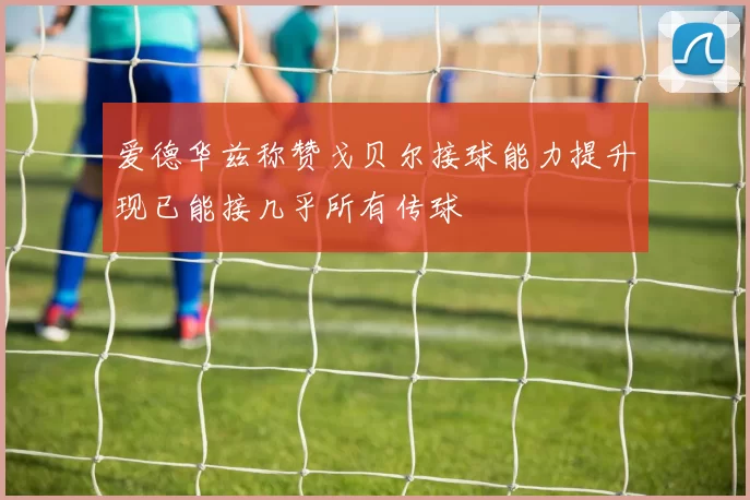 爱德华兹称赞戈贝尔接球能力提升现已能接几乎所有传球