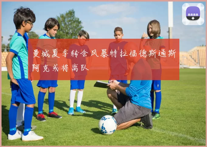 曼城夏季转会风暴特拉福德斯通斯阿克或将离队