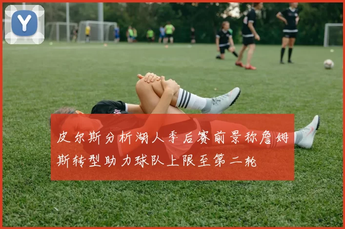 皮尔斯分析湖人季后赛前景称詹姆斯转型助力球队上限至第二轮