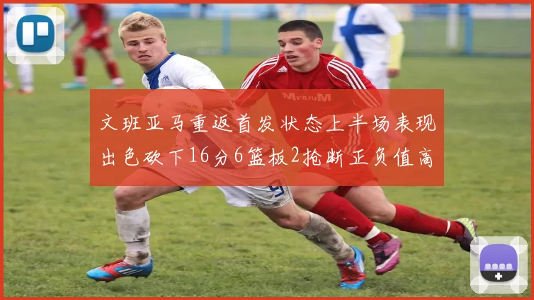 文班亚马重返首发状态上半场表现出色砍下16分6篮板2抢断正负值高达21