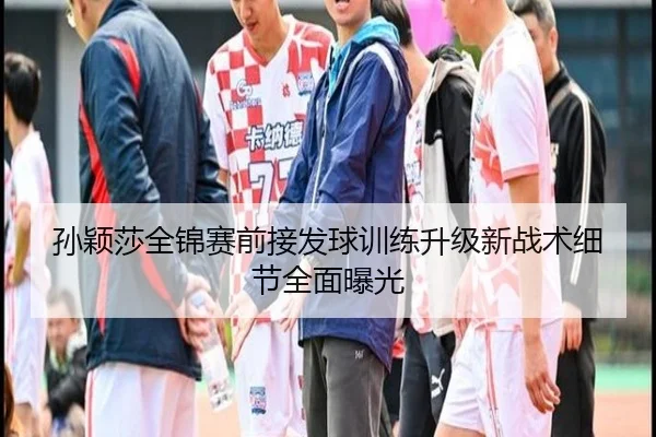 孙颖莎全锦赛前接发球训练升级新战术细节全面曝光